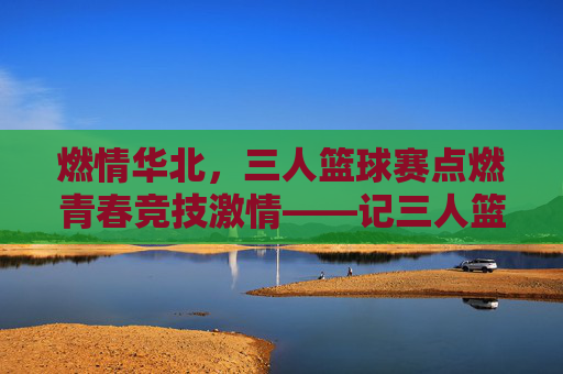 燃情华北，三人篮球赛点燃青春竞技激情——记三人篮球华北赛区精彩角逐