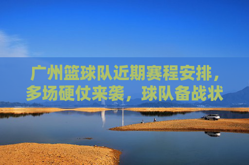 广州篮球队近期赛程安排,多场硬仗来袭,球队备战状态备受关注