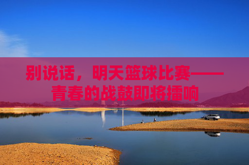别说话，明天篮球比赛——青春的战鼓即将擂响