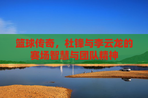 篮球传奇，杜锋与李云龙的赛场智慧与团队精神