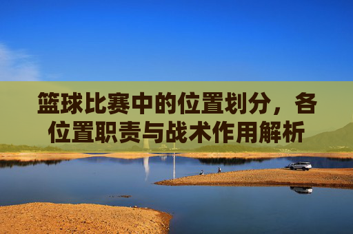 篮球比赛中的位置划分,各位置职责与战术作用解析