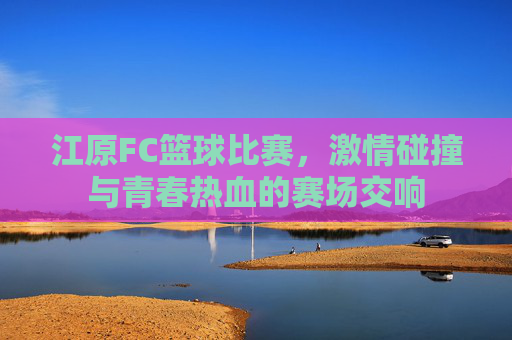 江原FC篮球比赛，激情碰撞与青春热血的赛场交响