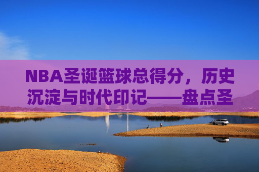NBA圣诞篮球总得分,历史沉淀与时代印记——盘点圣诞大战总得分背后的球队与球星传奇