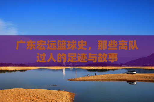 广东宏远篮球史,那些离队过人的足迹与故事