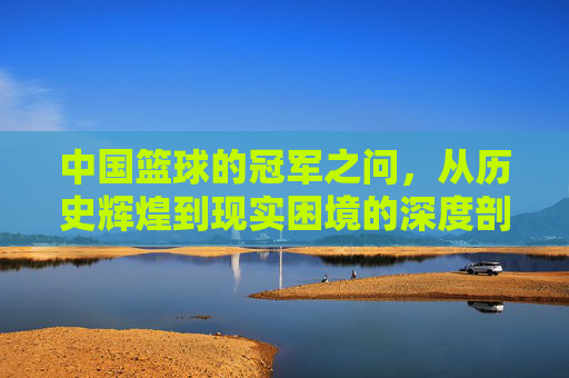 中国篮球的冠军之问，从历史辉煌到现实困境的深度剖析
