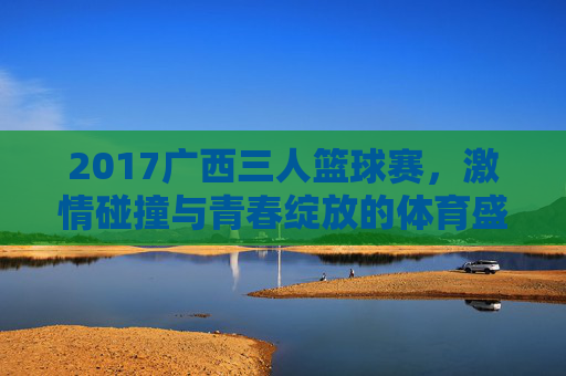 2017广西三人篮球赛,激情碰撞与青春绽放的体育盛会