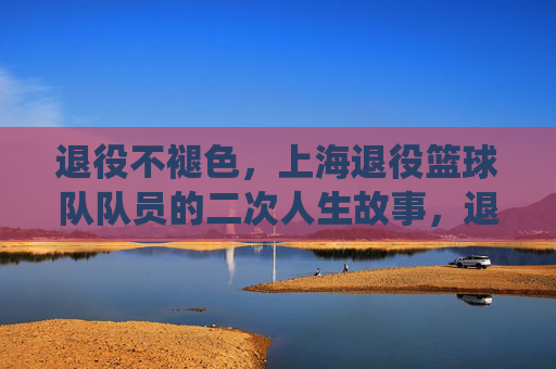 退役不褪色,上海退役篮球队队员的二次人生故事,退役不褪色,上海退役篮球队队员的二次人生故事