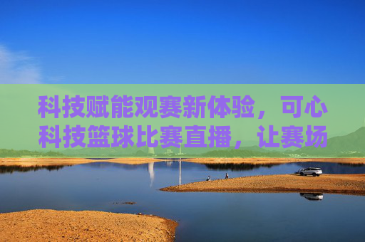 科技赋能观赛新体验,可心科技篮球比赛直播,让赛场激情在家触手可及