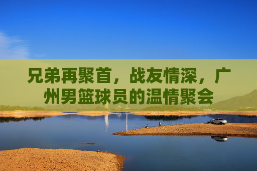 兄弟再聚首,战友情深,广州男篮球员的温情聚会