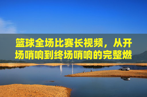 篮球全场比赛长视频,从开场哨响到终场哨响的完整燃情与细节回放