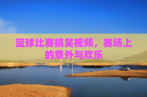篮球比赛搞笑视频,赛场上的意外与欢乐