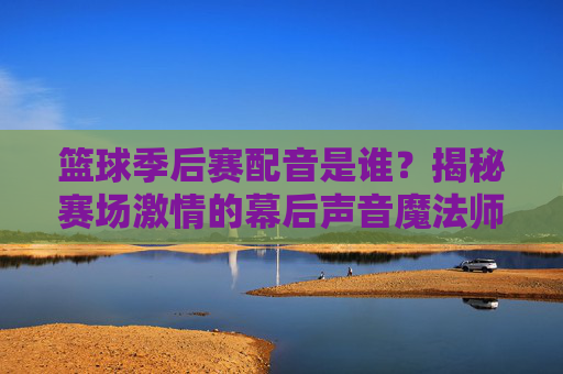 篮球季后赛配音是谁?揭秘赛场激情的幕后声音魔法师