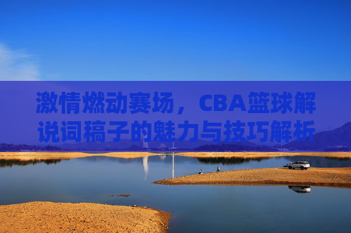 激情燃动赛场，CBA篮球解说词稿子的魅力与技巧解析
