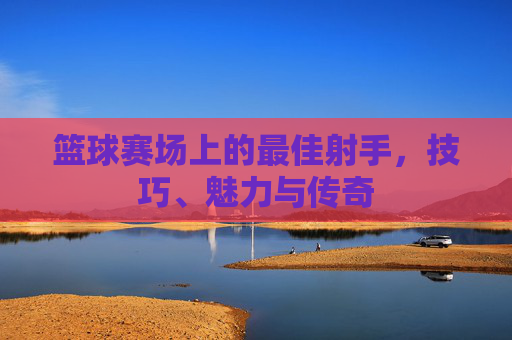 篮球赛场上的最佳射手，技巧、魅力与传奇
