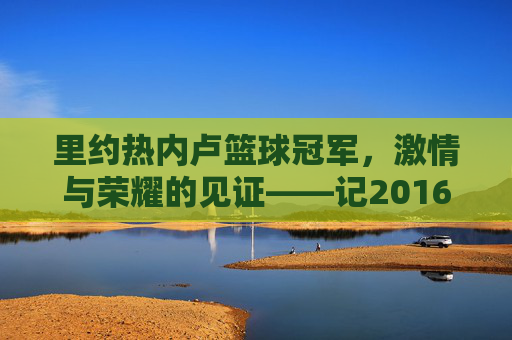 里约热内卢篮球冠军，激情与荣耀的见证——记2016年里约奥运会篮球项目辉煌成就