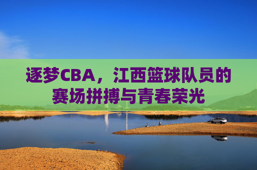 逐梦CBA,江西篮球队员的赛场拼搏与青春荣光
