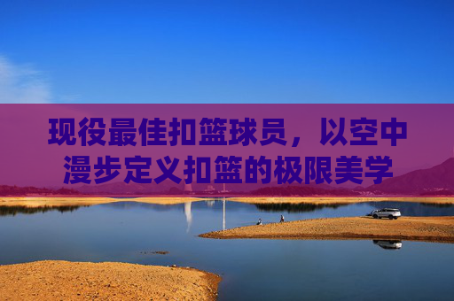 现役最佳扣篮球员,以空中漫步定义扣篮的极限美学
