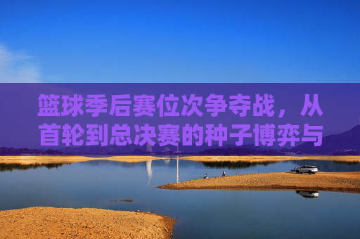 篮球季后赛位次争夺战,从首轮到总决赛的种子博弈与关键时间节点解析,篮球季后赛位次争夺战,从首轮到总决赛的种子博弈与关键时间节点解析