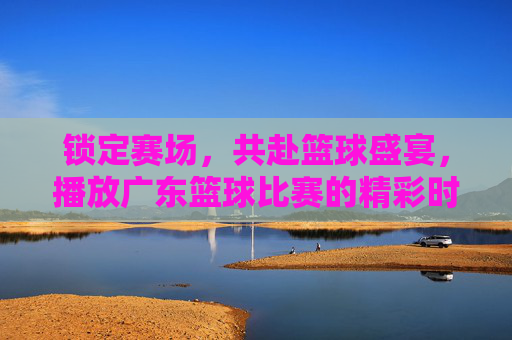 锁定赛场，共赴篮球盛宴，播放广东篮球比赛的精彩时刻与激情回响，锁定赛场，共赴篮球盛宴，广东篮球精彩时刻与激情回响