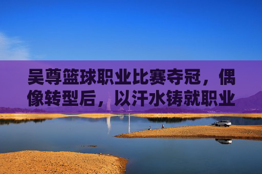吴尊篮球职业比赛夺冠,偶像转型后,以汗水铸就职业荣耀