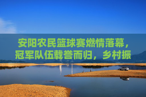 安阳农民篮球赛燃情落幕,冠军队伍载誉而归,乡村振兴中的体育活力