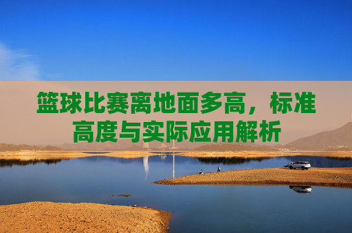 篮球比赛离地面多高,标准高度与实际应用解析