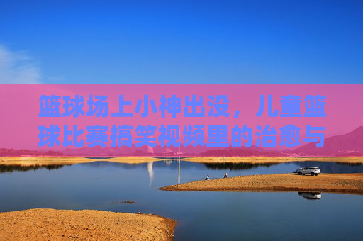 篮球场上小神出没，儿童篮球比赛搞笑视频里的治愈与欢乐