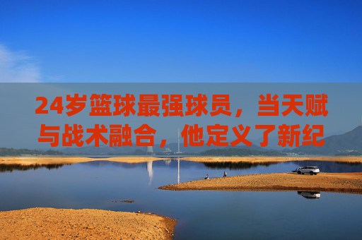 24岁篮球最强球员，当天赋与战术融合，他定义了新纪元的统治力