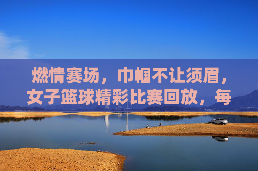 燃情赛场,巾帼不让须眉,女子篮球精彩比赛回放,每一个瞬间都震撼人心