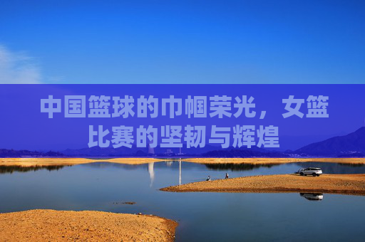 中国篮球的巾帼荣光,女篮比赛的坚韧与辉煌