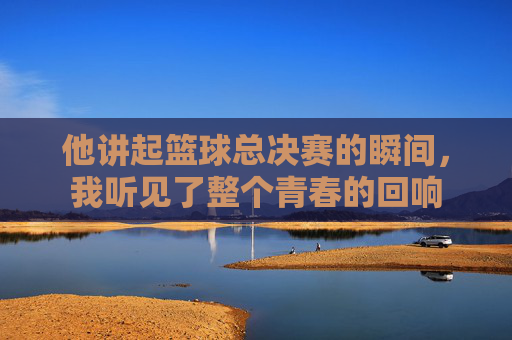 他讲起篮球总决赛的瞬间,我听见了整个青春的回响