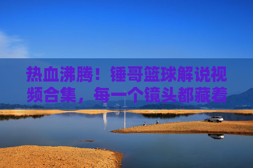热血沸腾!锤哥篮球解说视频合集,每一个镜头都藏着对篮球的热爱与激情,热血沸腾!锤哥篮球解说视频合集,每一个镜头都藏着对篮球的热爱与激情