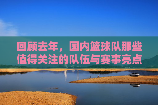 回顾去年，国内篮球队那些值得关注的队伍与赛事亮点