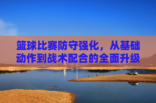 篮球比赛防守强化，从基础动作到战术配合的全面升级策略