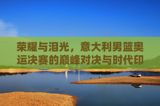荣耀与泪光，意大利男篮奥运决赛的巅峰对决与时代印记，荣耀与泪光，意大利男篮奥运决赛的巅峰对决与时代印记