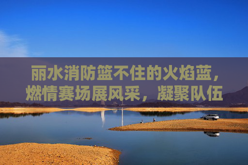 丽水消防篮不住的火焰蓝，燃情赛场展风采，凝聚队伍战斗力