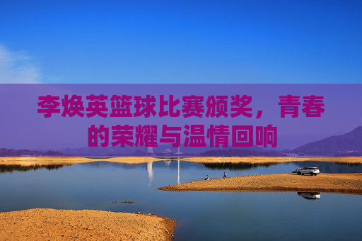 李焕英篮球比赛颁奖，青春的荣耀与温情回响