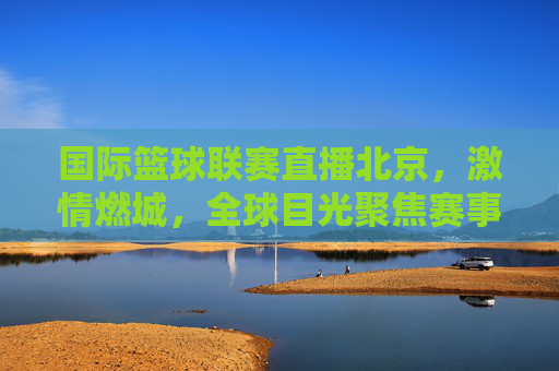 国际篮球联赛直播北京,激情燃城,全球目光聚焦赛事盛况,国际篮球联赛北京直播,激情燃城,全球目光聚焦赛事盛况