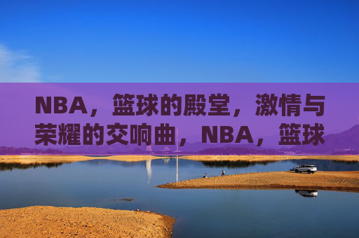 NBA,篮球的殿堂,激情与荣耀的交响曲,NBA,篮球的殿堂,激情与荣耀的交响曲