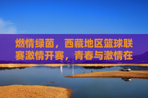 燃情绿茵,西藏地区篮球联赛激情开赛,青春与激情在雪域高原碰撞,燃情绿茵,西藏地区篮球联赛激情开赛 青春与激情在雪域高原碰撞