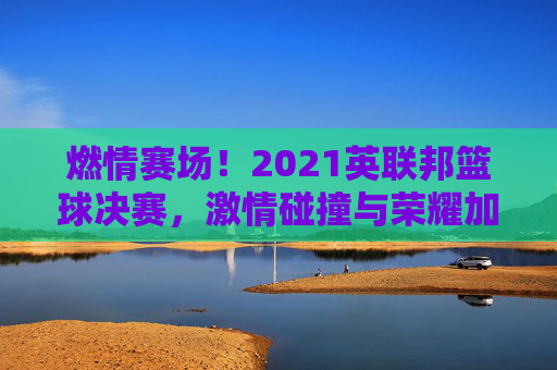 燃情赛场！2021英联邦篮球决赛，激情碰撞与荣耀加冕的璀璨时刻