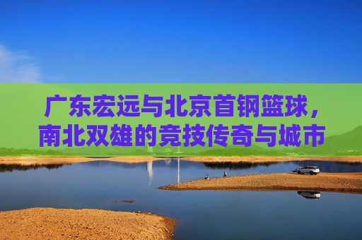 广东宏远与北京首钢篮球,南北双雄的竞技传奇与城市记忆,广东宏远与北京首钢篮球,南北双雄的竞技传奇与城市记忆