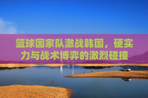 篮球国家队激战韩国,硬实力与战术博弈的激烈碰撞