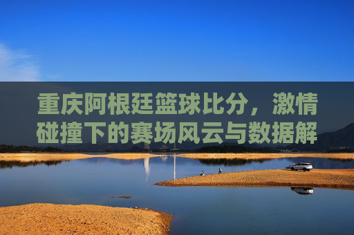 重庆阿根廷篮球比分,激情碰撞下的赛场风云与数据解读