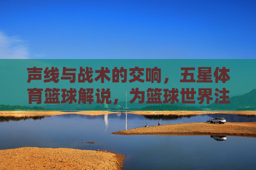 声线与战术的交响,五星体育篮球解说,为篮球世界注入灵魂