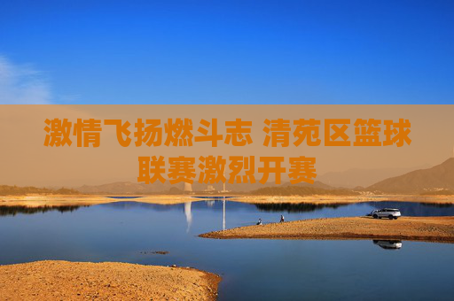 激情飞扬燃斗志 清苑区篮球联赛激烈开赛
