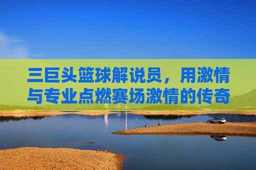 三巨头篮球解说员,用激情与专业点燃赛场激情的传奇声音