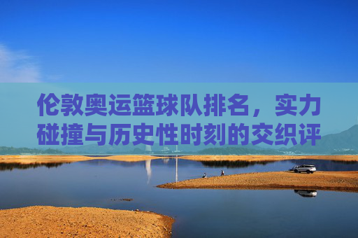 伦敦奥运篮球队排名，实力碰撞与历史性时刻的交织评析