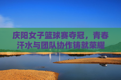 庆阳女子篮球赛夺冠，青春汗水与团队协作铸就荣耀