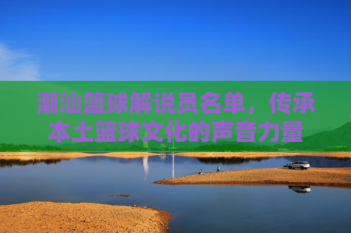 潮汕篮球解说员名单,传承本土篮球文化的声音力量